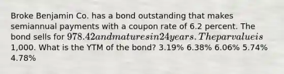 Broke Benjamin Co. has a bond outstanding that makes semiannual payments with a coupon rate of 6.2 percent. The bond sells for 978.42 and matures in 24 years. The par value is1,000. What is the YTM of the bond? 3.19% 6.38% 6.06% 5.74% 4.78%