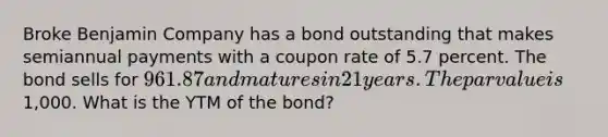 Broke Benjamin Company has a bond outstanding that makes semiannual payments with a coupon rate of 5.7 percent. The bond sells for 961.87 and matures in 21 years. The par value is1,000. What is the YTM of the bond?