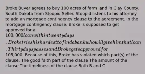 Broke Buyer agrees to buy 100 acres of farm land in Clay County, South Dakota from Stoopid Seller. Stoopid listens to his attorney to add an mortgage contingency clause to the agreement. In the mortgage contingency clause, Broke is supposed to get approved for a 100,000 loan within twenty days. Broke tries his hardest to find a bank who will give him that loan. Thirty days passes and Broke gets approved for105,000. Because of this, Broke has violated which part(s) of the clause: The good faith part of the clause The amount of the clause The timeliness of the clause Both B and C