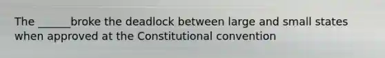 The ______broke the deadlock between large and small states when approved at the Constitutional convention