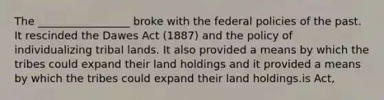 The _________________ broke with the federal policies of the past. It rescinded the Dawes Act (1887) and the policy of individualizing tribal lands. It also provided a means by which the tribes could expand their land holdings and it provided a means by which the tribes could expand their land holdings.is Act,