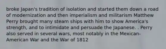 broke Japan's tradition of isolation and started them down a road of modernization and then imperialism and militarism Matthew Perry brought many steam ships with him to show America's strength, and to intimidate and persuade the Japanese. . Perry also served in several wars, most notably in the Mexican-American War and the War of 1812