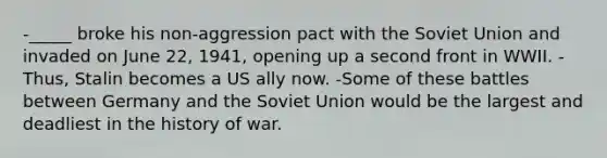 -_____ broke his non-aggression pact with the Soviet Union and invaded on June 22, 1941, opening up a second front in WWII. -Thus, Stalin becomes a US ally now. -Some of these battles between Germany and the Soviet Union would be the largest and deadliest in the history of war.