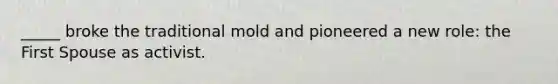 _____ broke the traditional mold and pioneered a new role: the First Spouse as activist.