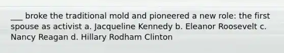 ___ broke the traditional mold and pioneered a new role: the first spouse as activist a. Jacqueline Kennedy b. Eleanor Roosevelt c. Nancy Reagan d. Hillary Rodham Clinton