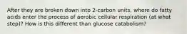 After they are broken down into 2-carbon units, where do fatty acids enter the process of aerobic cellular respiration (at what step)? How is this different than glucose catabolism?