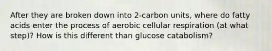 After they are broken down into 2-carbon units, where do fatty acids enter the process of aerobic cellular respiration (at what step)? How is this different than glucose catabolism?