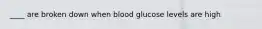 ____ are broken down when blood glucose levels are high