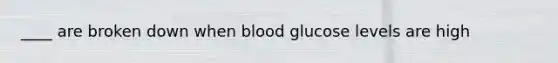 ____ are broken down when blood glucose levels are high