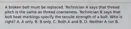 A broken bolt must be replaced. Technician A says that thread pitch is the same as thread coarseness. Technician B says that bolt heat markings specify the tensile strength of a bolt. Who is right? A. A only. B. B only. C. Both A and B. D. Neither A nor B.