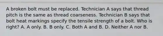 A broken bolt must be replaced. Technician A says that thread pitch is the same as thread coarseness. Technician B says that bolt heat markings specify the tensile strength of a bolt. Who is right? A. A only. B. B only. C. Both A and B. D. Neither A nor B.