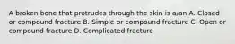 A broken bone that protrudes through the skin is a/an A. Closed or compound fracture B. Simple or compound fracture C. Open or compound fracture D. Complicated fracture