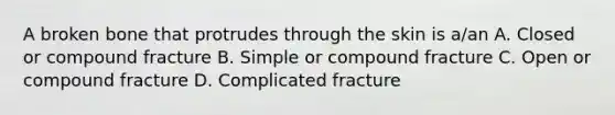 A broken bone that protrudes through the skin is a/an A. Closed or compound fracture B. Simple or compound fracture C. Open or compound fracture D. Complicated fracture