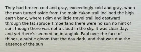 They had broken cold and gray, exceedingly cold and gray, when the man turned aside from the main Yukon trail inclined the high earth bank, where I dim and little travel trail led eastward through the fat spruce Timberland there were no sun no hint of sun, though there was not a cloud in the sky. It was clear day, and yet there's seemed an intangible Paul over the face of things, a subtle gloom that the day dark, and that was due the absence of the sun