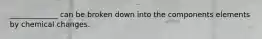 _____________ can be broken down into the components elements by chemical changes.