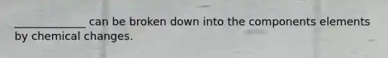 _____________ can be broken down into the components elements by chemical changes.