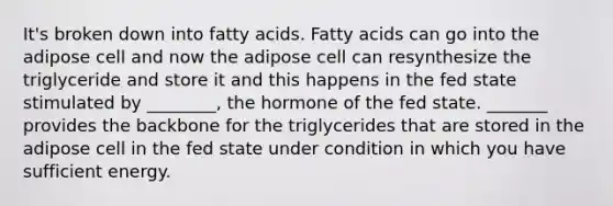 It's broken down into fatty acids. Fatty acids can go into the adipose cell and now the adipose cell can resynthesize the triglyceride and store it and this happens in the fed state stimulated by ________, the hormone of the fed state. _______ provides the backbone for the triglycerides that are stored in the adipose cell in the fed state under condition in which you have sufficient energy.