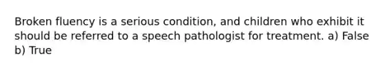 Broken fluency is a serious condition, and children who exhibit it should be referred to a speech pathologist for treatment. a) False b) True