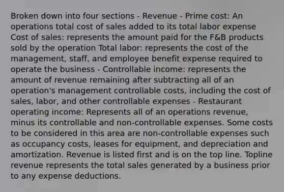 Broken down into four sections - Revenue - Prime cost: An operations total cost of sales added to its total labor expense Cost of sales: represents the amount paid for the F&B products sold by the operation Total labor: represents the cost of the management, staff, and employee benefit expense required to operate the business - Controllable income: represents the amount of revenue remaining after subtracting all of an operation's management controllable costs, including the cost of sales, labor, and other controllable expenses - Restaurant operating income: Represents all of an operations revenue, minus its controllable and non-controllable expenses. Some costs to be considered in this area are non-controllable expenses such as occupancy costs, leases for equipment, and depreciation and amortization. Revenue is listed first and is on the top line. Topline revenue represents the total sales generated by a business prior to any expense deductions.