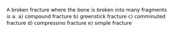 A broken fracture where the bone is broken into many fragments is a: a) compound fracture b) greenstick fracture c) comminuted fracture d) compressino fracture e) simple fracture