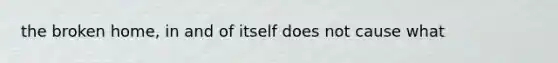 the broken home, in and of itself does not cause what