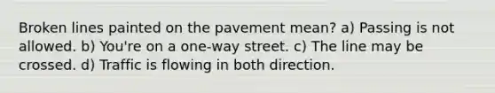 Broken lines painted on the pavement mean? a) Passing is not allowed. b) You're on a one-way street. c) The line may be crossed. d) Traffic is flowing in both direction.