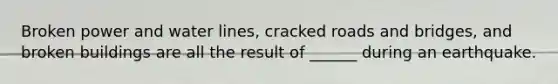 Broken power and water lines, cracked roads and bridges, and broken buildings are all the result of ______ during an earthquake.