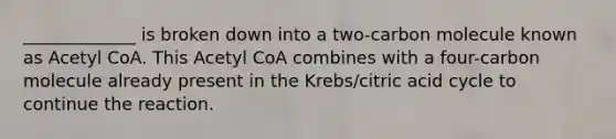 _____________ is broken down into a two-carbon molecule known as Acetyl CoA. This Acetyl CoA combines with a four-carbon molecule already present in the Krebs/citric acid cycle to continue the reaction.