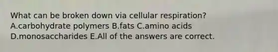 What can be broken down via <a href='https://www.questionai.com/knowledge/k1IqNYBAJw-cellular-respiration' class='anchor-knowledge'>cellular respiration</a>? A.carbohydrate polymers B.fats C.<a href='https://www.questionai.com/knowledge/k9gb720LCl-amino-acids' class='anchor-knowledge'>amino acids</a> D.monosaccharides E.All of the answers are correct.