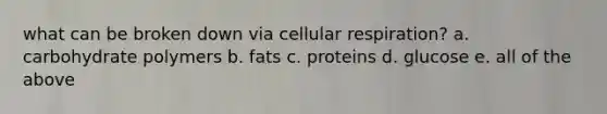 what can be broken down via cellular respiration? a. carbohydrate polymers b. fats c. proteins d. glucose e. all of the above