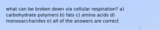 what can be broken down via cellular respiration? a) carbohydrate polymers b) fats c) amino acids d) monosaccharides e) all of the answers are correct