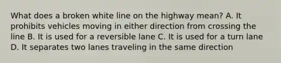 What does a broken white line on the highway mean? A. It prohibits vehicles moving in either direction from crossing the line B. It is used for a reversible lane C. It is used for a turn lane D. It separates two lanes traveling in the same direction