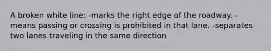 A broken white line: -marks the right edge of the roadway. -means passing or crossing is prohibited in that lane. -separates two lanes traveling in the same direction