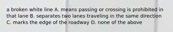 a broken white line A. means passing or crossing is prohibited in that lane B. separates two lanes traveling in the same direction C. marks the edge of the roadway D. none of the above