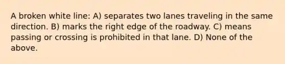 A broken white line: A) separates two lanes traveling in the same direction. B) marks the right edge of the roadway. C) means passing or crossing is prohibited in that lane. D) None of the above.