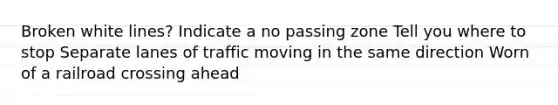 Broken white lines? Indicate a no passing zone Tell you where to stop Separate lanes of traffic moving in the same direction Worn of a railroad crossing ahead