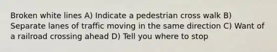 Broken white lines A) Indicate a pedestrian cross walk B) Separate lanes of traffic moving in the same direction C) Want of a railroad crossing ahead D) Tell you where to stop