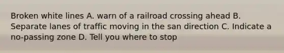 Broken white lines A. warn of a railroad crossing ahead B. Separate lanes of traffic moving in the san direction C. Indicate a no-passing zone D. Tell you where to stop