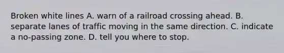 Broken white lines A. warn of a railroad crossing ahead. B. separate lanes of traffic moving in the same direction. C. indicate a no-passing zone. D. tell you where to stop.