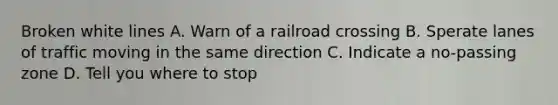 Broken white lines A. Warn of a railroad crossing B. Sperate lanes of traffic moving in the same direction C. Indicate a no-passing zone D. Tell you where to stop