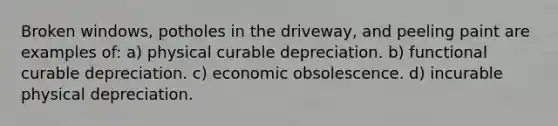 Broken windows, potholes in the driveway, and peeling paint are examples of: a) physical curable depreciation. b) functional curable depreciation. c) economic obsolescence. d) incurable physical depreciation.