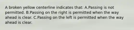 A broken yellow centerline indicates that: A.Passing is not permitted. B.Passing on the right is permitted when the way ahead is clear. C.Passing on the left is permitted when the way ahead is clear.