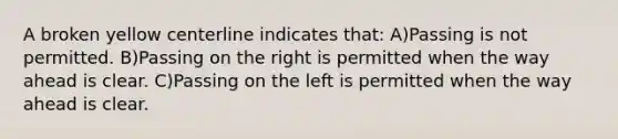 A broken yellow centerline indicates that: A)Passing is not permitted. B)Passing on the right is permitted when the way ahead is clear. C)Passing on the left is permitted when the way ahead is clear.