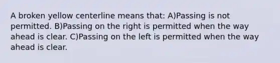 A broken yellow centerline means that: A)Passing is not permitted. B)Passing on the right is permitted when the way ahead is clear. C)Passing on the left is permitted when the way ahead is clear.