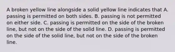 A broken yellow line alongside a solid yellow line indicates that A. passing is permitted on both sides. B. passing is not permitted on either side. C. passing is permitted on the side of the broken line, but not on the side of the solid line. D. passing is permitted on the side of the solid line, but not on the side of the broken line.