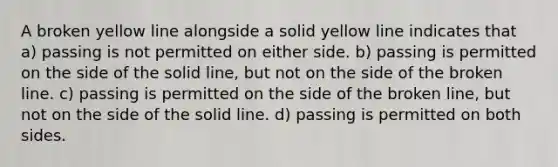 A broken yellow line alongside a solid yellow line indicates that a) passing is not permitted on either side. b) passing is permitted on the side of the solid line, but not on the side of the broken line. c) passing is permitted on the side of the broken line, but not on the side of the solid line. d) passing is permitted on both sides.