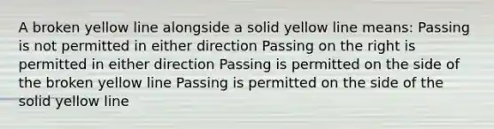 A broken yellow line alongside a solid yellow line means: Passing is not permitted in either direction Passing on the right is permitted in either direction Passing is permitted on the side of the broken yellow line Passing is permitted on the side of the solid yellow line