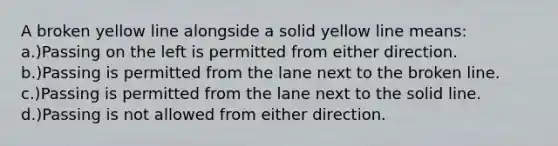 A broken yellow line alongside a solid yellow line means: a.)Passing on the left is permitted from either direction. b.)Passing is permitted from the lane next to the broken line. c.)Passing is permitted from the lane next to the solid line. d.)Passing is not allowed from either direction.