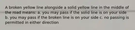 A broken yellow line alongside a solid yellow line in the middle of the road means: a. you may pass if the solid line is on your side b. you may pass if the broken line is on your side c. no passing is permitted in either direction