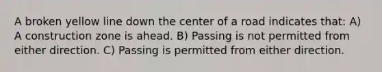 A broken yellow line down the center of a road indicates that: A) A construction zone is ahead. B) Passing is not permitted from either direction. C) Passing is permitted from either direction.